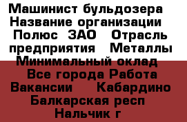 Машинист бульдозера › Название организации ­ Полюс, ЗАО › Отрасль предприятия ­ Металлы › Минимальный оклад ­ 1 - Все города Работа » Вакансии   . Кабардино-Балкарская респ.,Нальчик г.